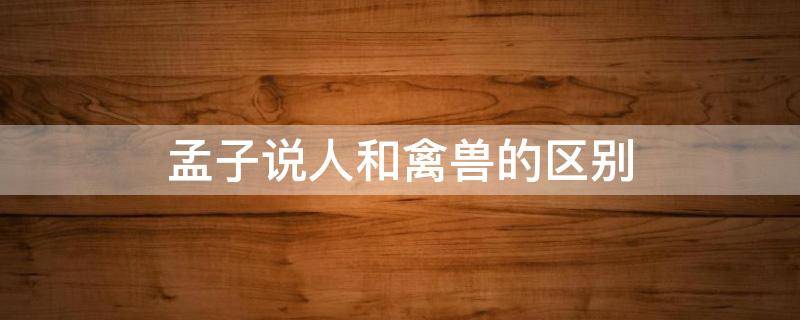 孟子说人和禽兽的区别 孟子说人和禽兽的区别与联系