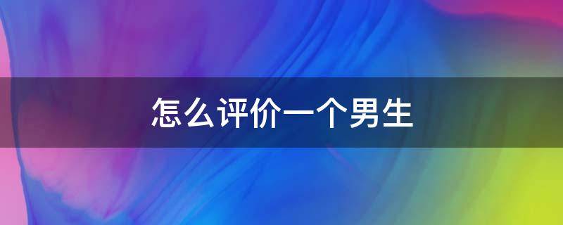 怎么评价一个男生（怎么评价一个男生是一个怎么样的人）