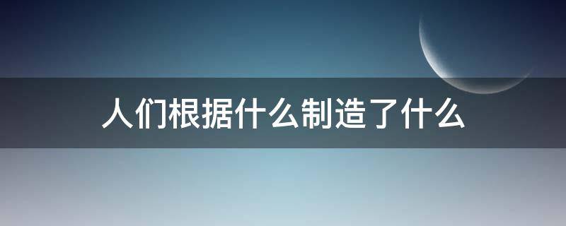 人们根据什么制造了什么 人们根据什么制造了什么东西