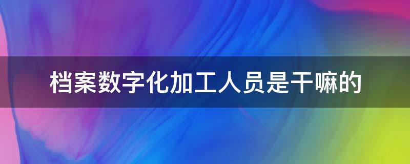 档案数字化加工人员是干嘛的 档案数字化加工好做吗