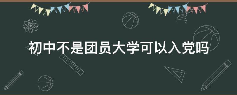 初中不是团员大学可以入党吗（在校学生不是团员可以入党吗）