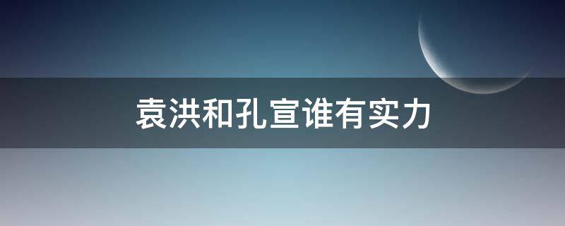 袁洪和孔宣谁有实力（袁洪什么实力）