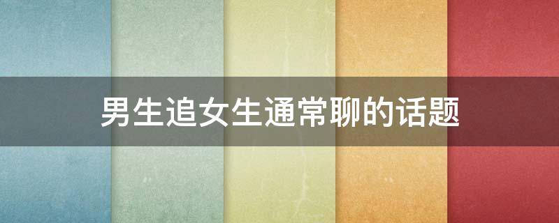 男生追女生通常聊的话题 男生追女生通常聊的话题有哪些