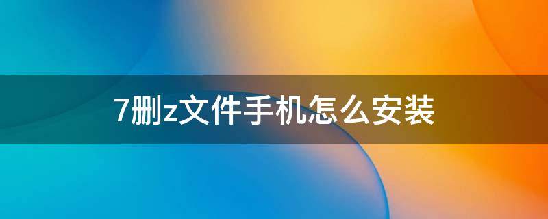 7删z文件手机怎么安装（手机如何安装7z文件）