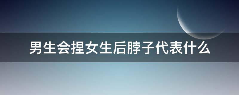 男生会捏女生后脖子代表什么（男生会捏女生后脖子代表什么心态）
