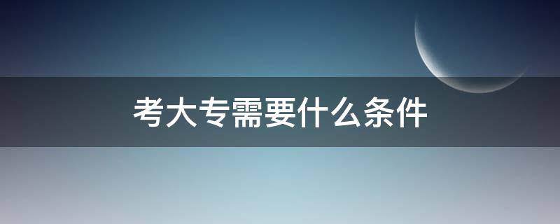 考大专需要什么条件（教育局报名考大专需要什么条件）