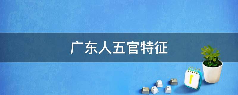 广东人五官特征（广东人面容特征）