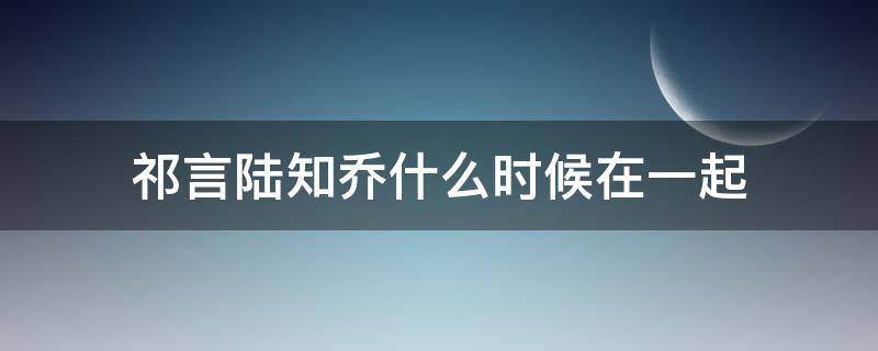 祁言陆知乔什么时候在一起 祁言和陆知乔