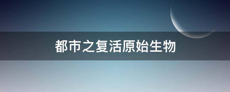 都市之复活原始生物（都市之传说复活）