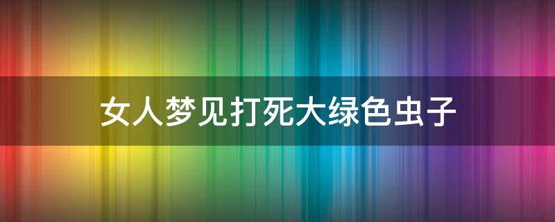 女人梦见打死大绿色虫子（女生梦见自己打死了一只大虫子）
