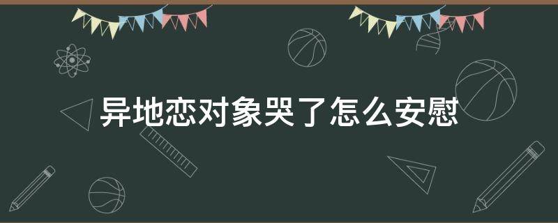 异地恋对象哭了怎么安慰（异地恋女朋友想我想哭了怎么安慰）