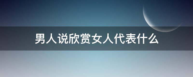 男人说欣赏女人代表什么 男人说欣赏女人啥意思