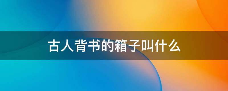 古人背书的箱子叫什么（古代书生背的箱子叫什么名字）