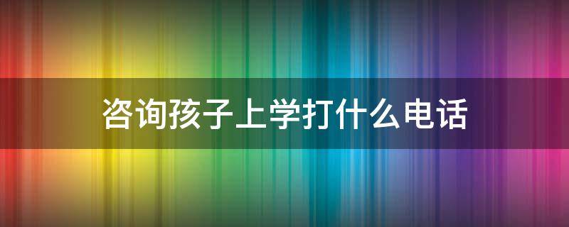 咨询孩子上学打什么电话（咨询孩子上学打什么电话最有效）