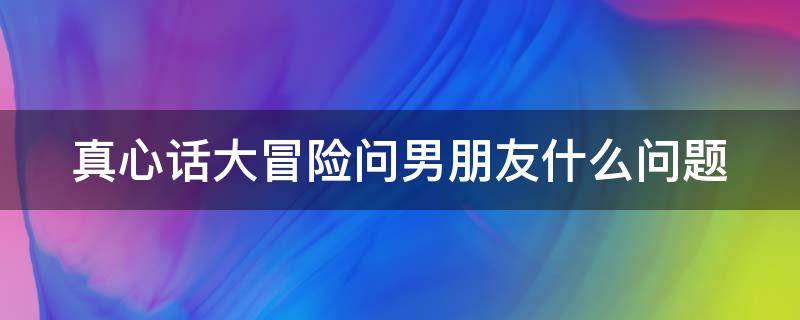 真心话大冒险问男朋友什么问题（真心话大冒险该问男朋友什么问题）