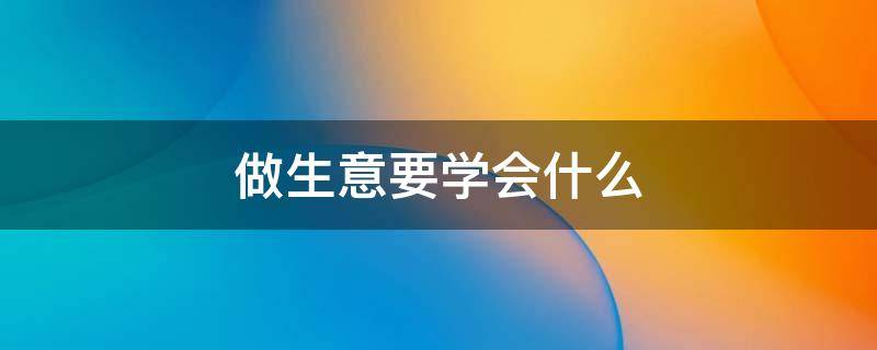 做生意要学会什么 做生意要学会什么知识