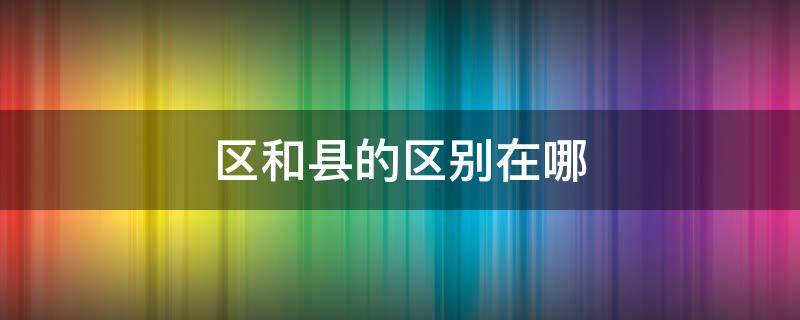 区和县的区别在哪（区和县的区别在哪职权）