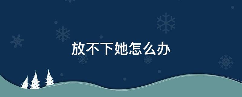 放不下她怎么办（我提出的分手了,却放不下她怎么办）