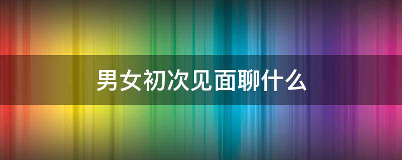 男女初次见面聊什么 男女初次见面聊什么比较好