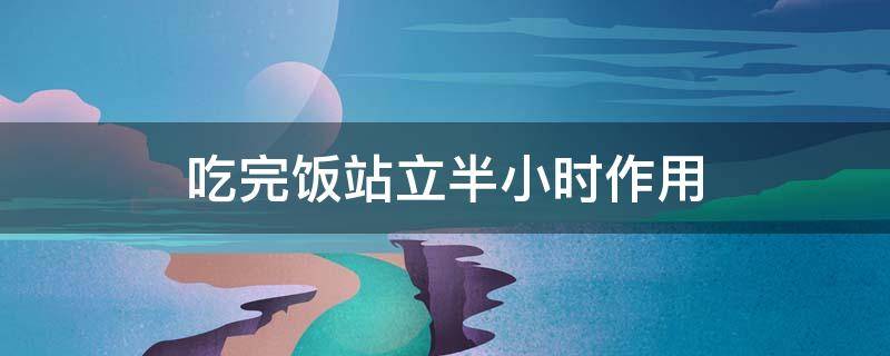 吃完饭站立半小时作用（吃完饭后站立半小时）
