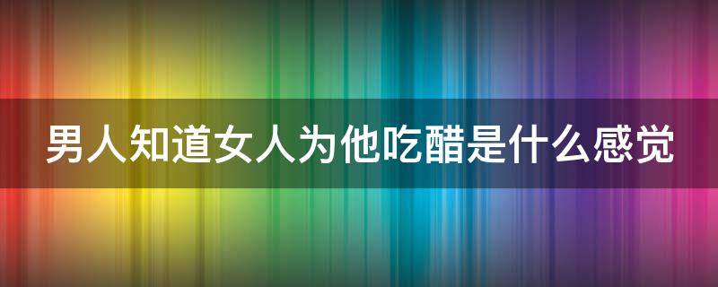 男人知道女人为他吃醋是什么感觉（男人知道女人为他吃醋是什么感觉呢）