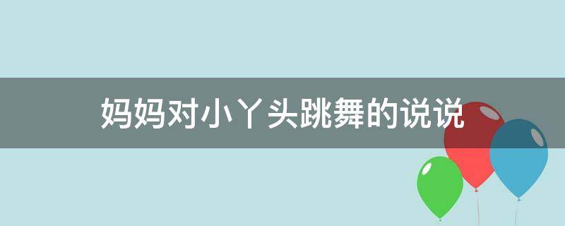 妈妈对小丫头跳舞的说说（妈妈对小丫头跳舞的说说句子）