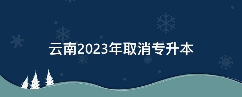 云南2023年取消专升本 云南2023年取消专升本考试