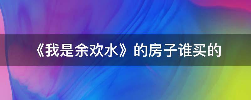 《我是余欢水》的房子谁买的（我是余欢水小说结局怎么样）