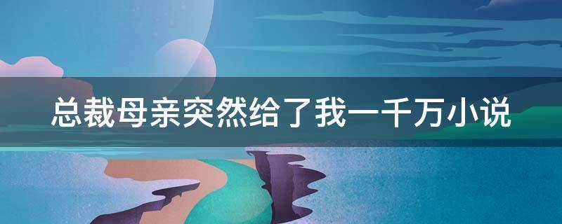 总裁母亲突然给了我一千万小说（总裁妈妈五百万离开我儿子,少女冷笑你打发要饭的）