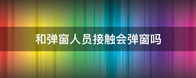 和弹窗人员接触会弹窗吗 为什么会出现弹窗