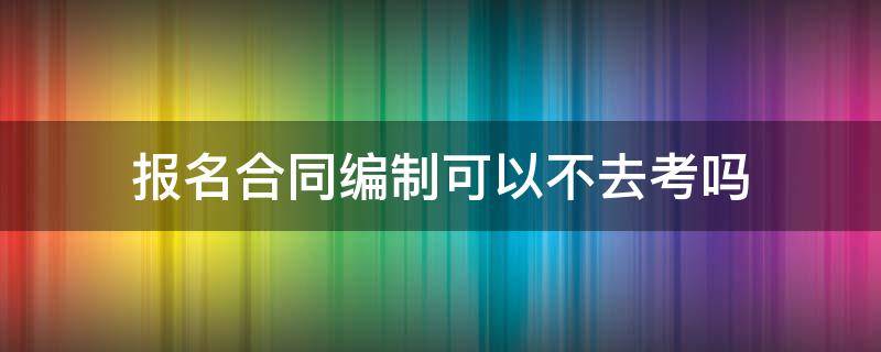 报名合同编制可以不去考吗 报名合同编制可以不去考吗知乎
