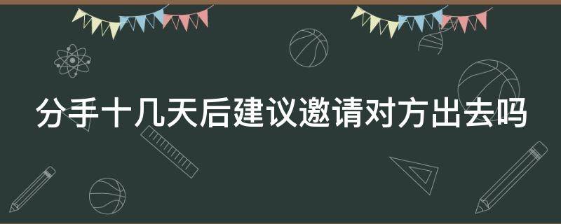 分手十几天后建议邀请对方出去吗（分手十几天后建议邀请对方出去吗怎么办）
