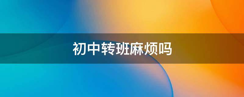 初中转班麻烦吗 初中转班麻烦吗知乎