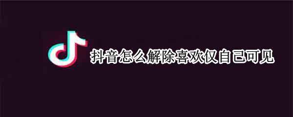 抖音怎么解除喜欢仅自己可见 抖音怎么解除喜欢仅自己可见的作品