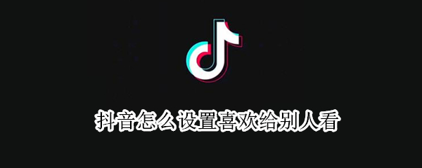 抖音怎么设置喜欢给别人看（抖音怎么设置喜欢给别人看视频）