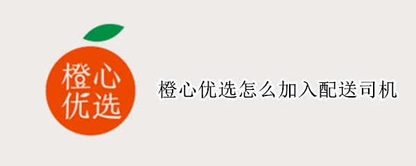 橙心优选怎么加入配送司机（橙心优选怎么加入配送司机?）