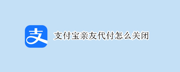 支付宝亲友代付怎么关闭（支付宝亲友代付如何关闭）