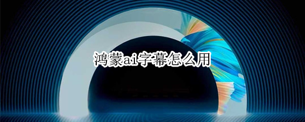 鸿蒙ai字幕怎么用 鸿蒙ai字幕怎么用