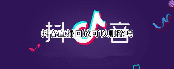 抖音直播回放可以删除吗 抖音直播回放可以删除吗怎么删