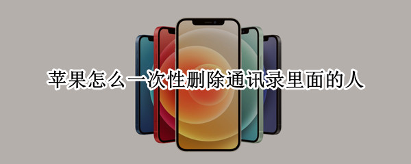 苹果怎么一次性删除通讯录里面的人（苹果通讯录里的人怎么批量删除）