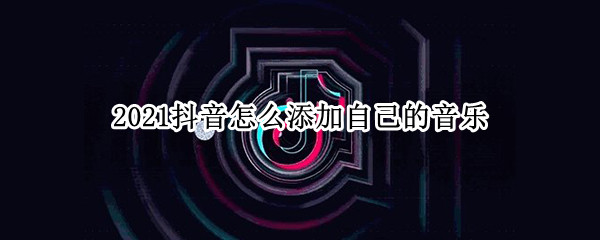 2021抖音怎么添加自己的音乐 抖音如果添加音乐
