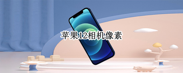 苹果12相机像素 苹果12相机像素太低