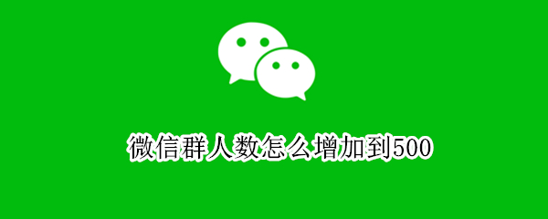 微信群人数怎么增加到500 微信群人数怎么增加到500人以上
