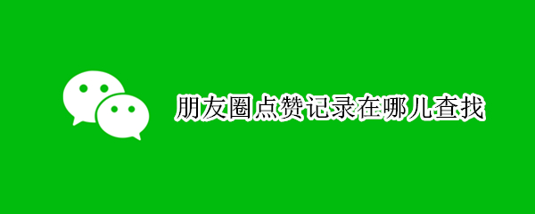 朋友圈点赞记录在哪儿查找 朋友圈点赞记录在哪儿查找啊