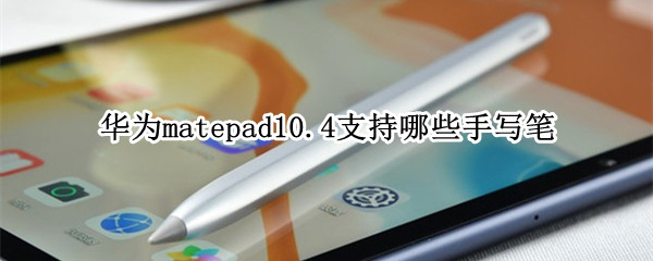 华为matepad10.4支持哪些手写笔（华为matepad10.4的手写笔）