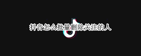抖音怎么批量删除关注的人 抖音怎么批量删除关注的人呢