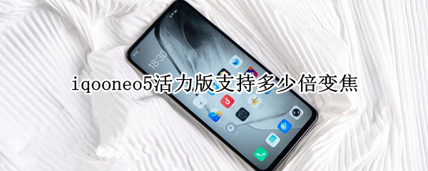 iqooneo5活力版支持多少倍变焦（iqooneo5支持多少倍光学变焦）