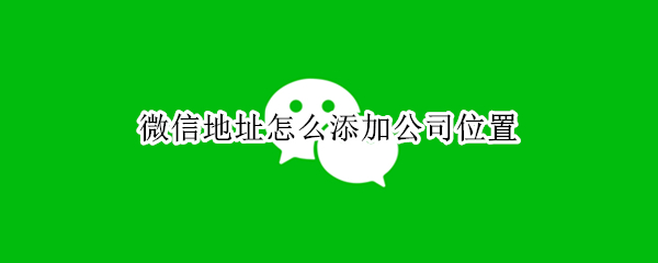微信地址怎么添加公司位置 微信地址怎么添加公司位置定位
