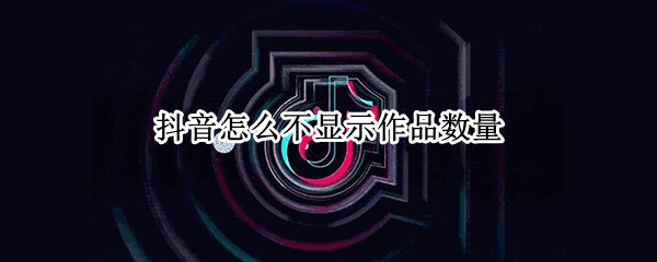 抖音怎么不显示作品数量（抖音怎么不显示作品数量啦）