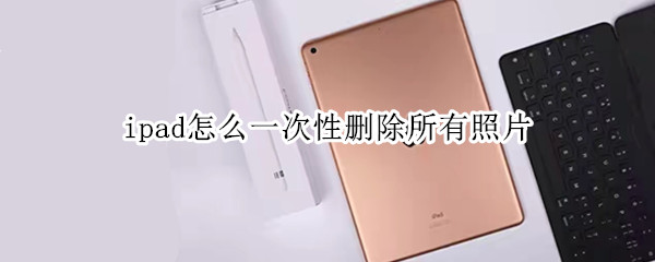 ipad怎么一次性删除所有照片（苹果ipad照片怎么一次性全部删除）
